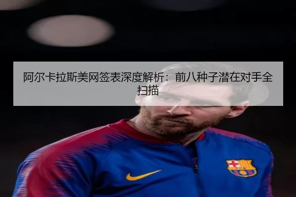 阿尔卡拉斯美网签表深度解析：前八种子潜在对手全扫描