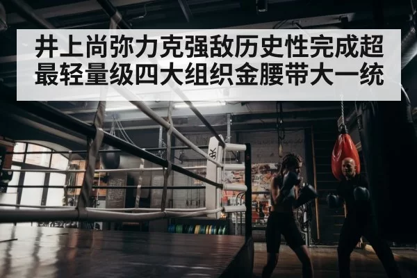 井上尚弥力克强敌历史性完成超最轻量级四大组织金腰带大一统