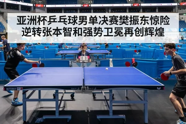 亚洲杯乒乓球男单决赛樊振东惊险逆转张本智和强势卫冕再创辉煌