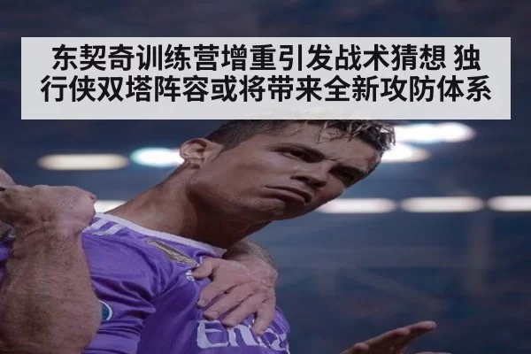 东契奇训练营增重引发战术猜想 独行侠双塔阵容或将带来全新攻防体系