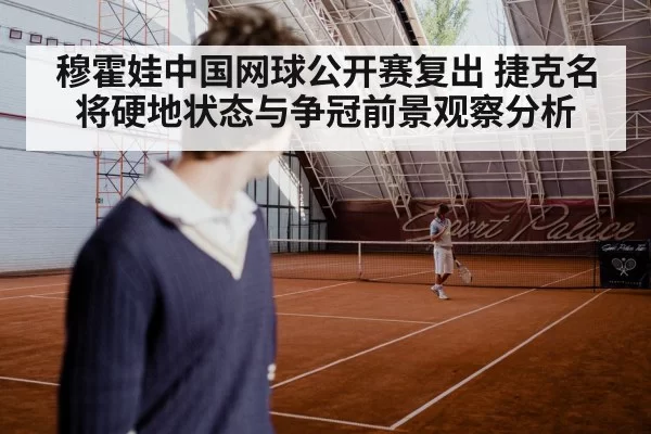 穆霍娃中国网球公开赛复出 捷克名将硬地状态与争冠前景观察分析